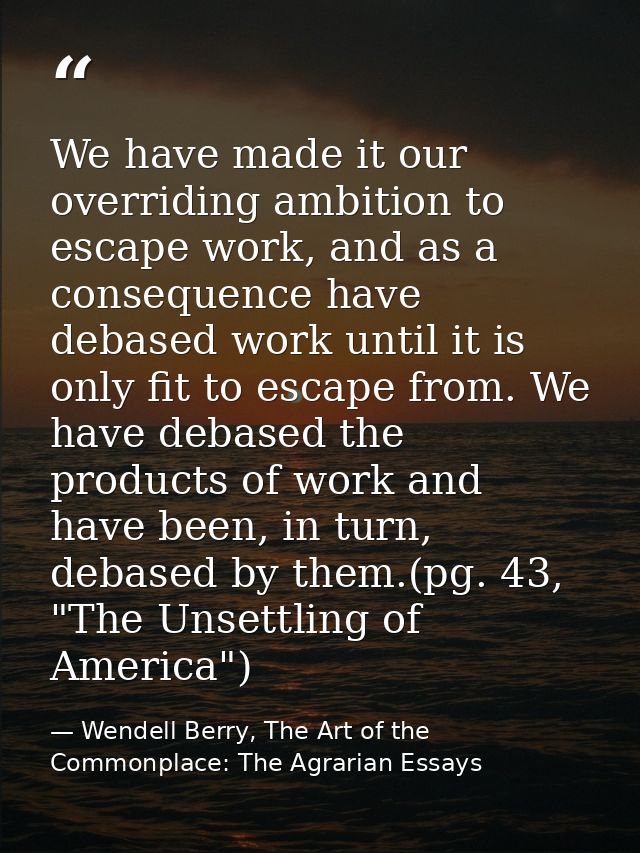 We have made it our overriding ambition to escape work, and as a consequence have debased work until it is only fit to e — Wendell Berry, The Art of the Commonplace: The Agrarian Essays