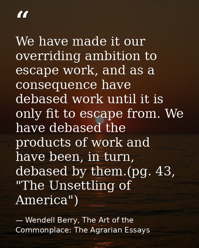 We have made it our overriding ambition to escape work, and as a consequence have debased work until it is only fit to e — Wendell Berry, The Art of the Commonplace: The Agrarian Essays