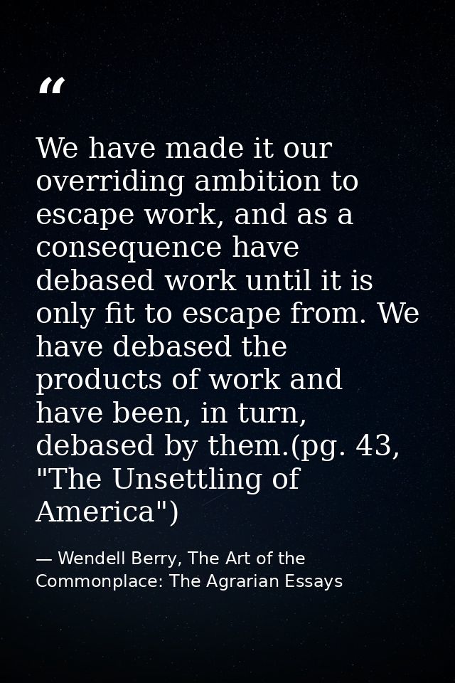 We have made it our overriding ambition to escape work, and as a consequence have debased work until it is only fit to e — Wendell Berry, The Art of the Commonplace: The Agrarian Essays