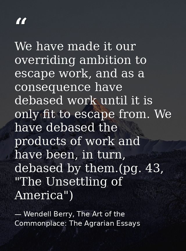 We have made it our overriding ambition to escape work, and as a consequence have debased work until it is only fit to e — Wendell Berry, The Art of the Commonplace: The Agrarian Essays