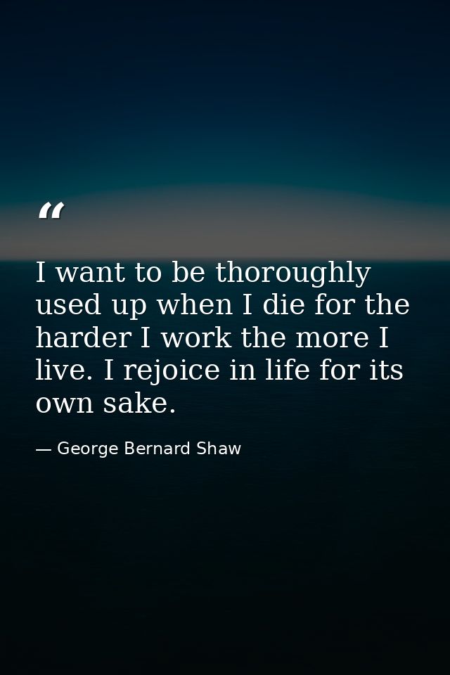 I want to be thoroughly used up when I die for the harder I work the more I live. I rejoice in life for its own sake. — George Bernard Shaw