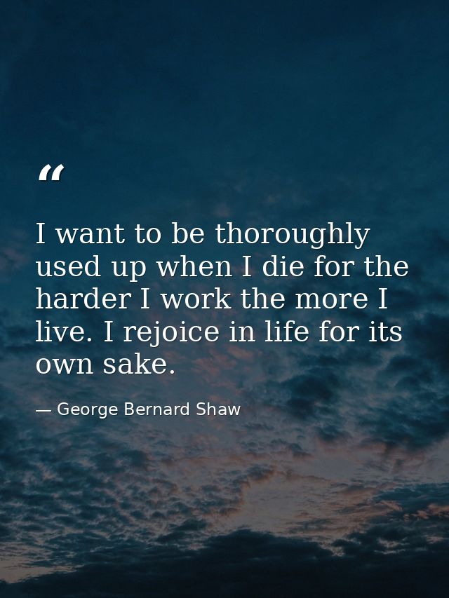 I want to be thoroughly used up when I die for the harder I work the more I live. I rejoice in life for its own sake. — George Bernard Shaw