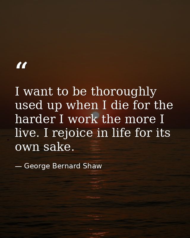 I want to be thoroughly used up when I die for the harder I work the more I live. I rejoice in life for its own sake. — George Bernard Shaw