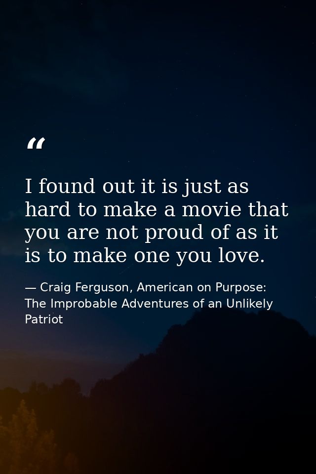 I found out it is just as hard to make a movie that you are not proud of as it is to make one you love. — Craig Ferguson, American on Purpose: The Improbable Adventures of an Unlikely Patriot