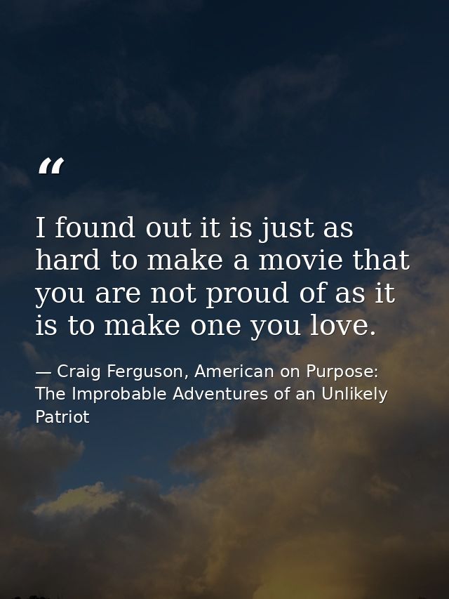 I found out it is just as hard to make a movie that you are not proud of as it is to make one you love. — Craig Ferguson, American on Purpose: The Improbable Adventures of an Unlikely Patriot