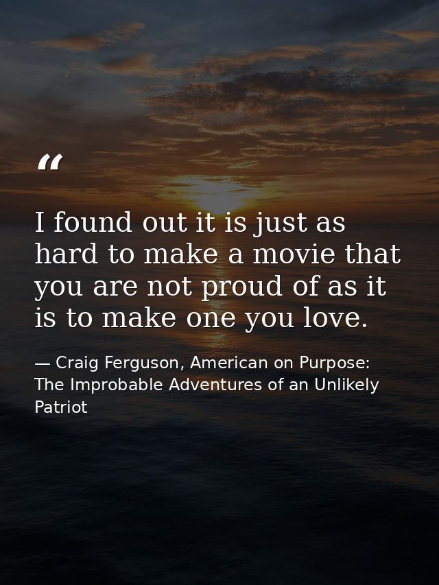 I found out it is just as hard to make a movie that you are not proud of as it is to make one you love. — Craig Ferguson, American on Purpose: The Improbable Adventures of an Unlikely Patriot