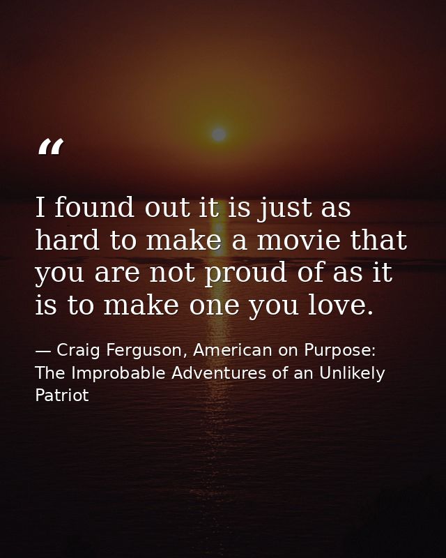 I found out it is just as hard to make a movie that you are not proud of as it is to make one you love. — Craig Ferguson, American on Purpose: The Improbable Adventures of an Unlikely Patriot