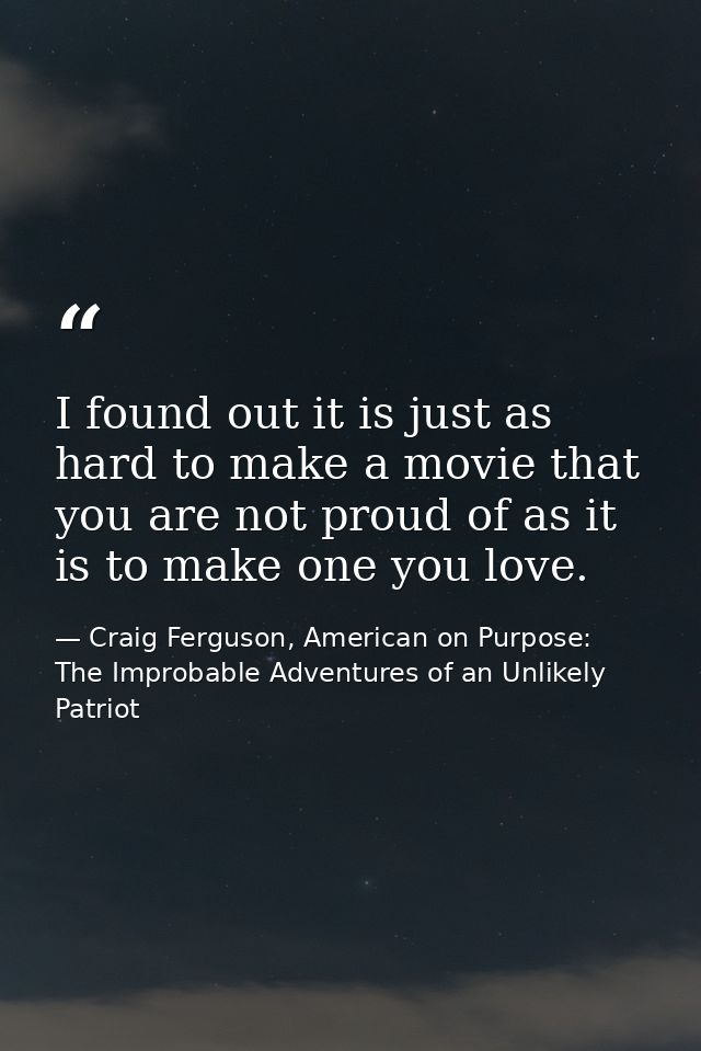 I found out it is just as hard to make a movie that you are not proud of as it is to make one you love. — Craig Ferguson, American on Purpose: The Improbable Adventures of an Unlikely Patriot