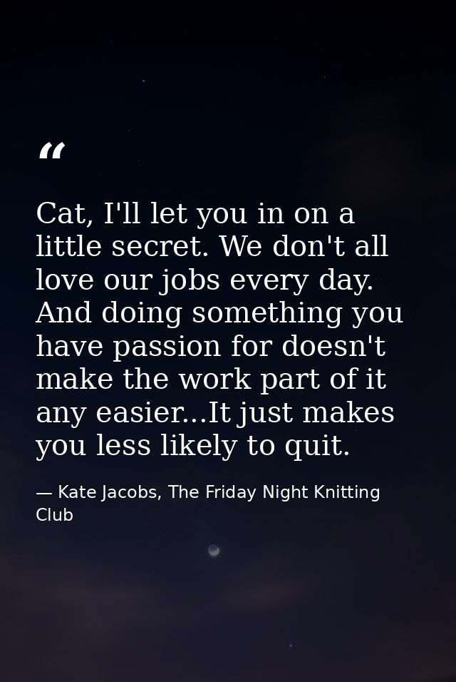 Cat, I'll let you in on a little secret. We don't all love our jobs every day. And doing something you have passion for  — Kate Jacobs, The Friday Night Knitting Club