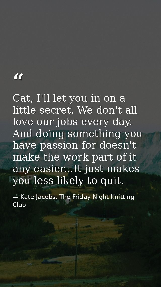 Cat, I'll let you in on a little secret. We don't all love our jobs every day. And doing something you have passion for  — Kate Jacobs, The Friday Night Knitting Club