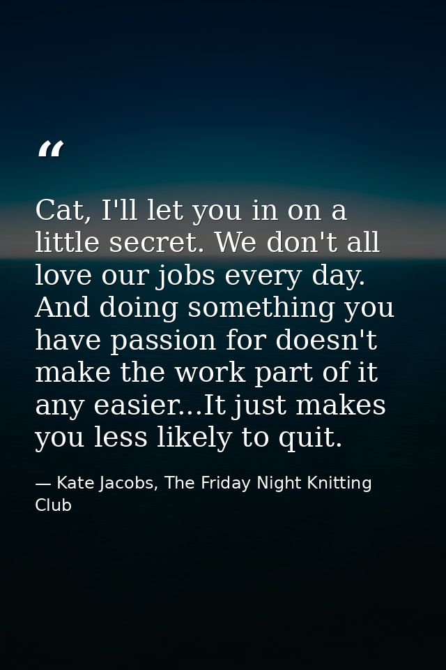 Cat, I'll let you in on a little secret. We don't all love our jobs every day. And doing something you have passion for  — Kate Jacobs, The Friday Night Knitting Club