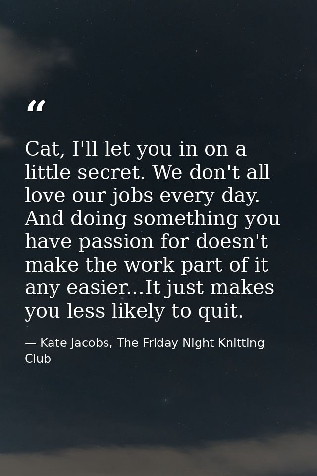 Cat, I'll let you in on a little secret. We don't all love our jobs every day. And doing something you have passion for  — Kate Jacobs, The Friday Night Knitting Club