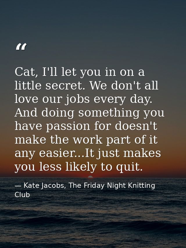 Cat, I'll let you in on a little secret. We don't all love our jobs every day. And doing something you have passion for  — Kate Jacobs, The Friday Night Knitting Club