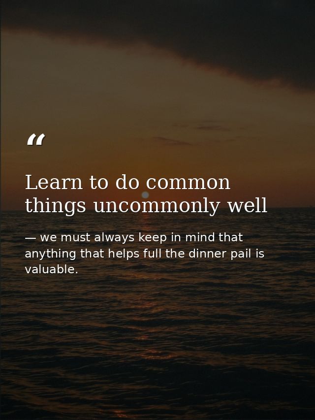 Learn to do common things uncommonly well — we must always keep in mind that anything that helps full the dinner pail is valuable.