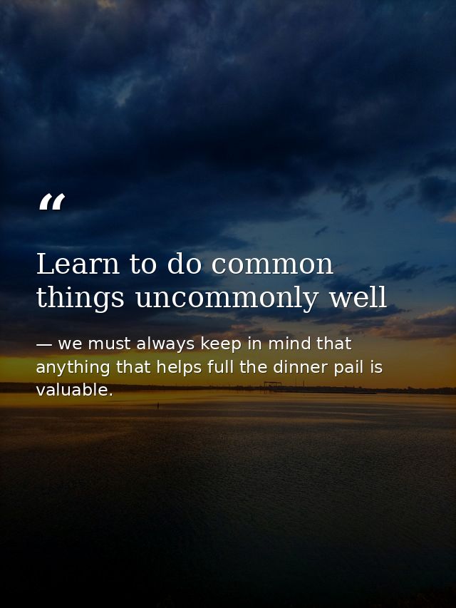 Learn to do common things uncommonly well — we must always keep in mind that anything that helps full the dinner pail is valuable.