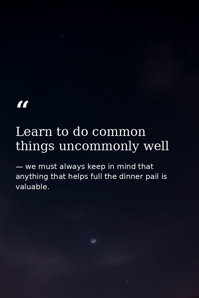 Learn to do common things uncommonly well — we must always keep in mind that anything that helps full the dinner pail is valuable.