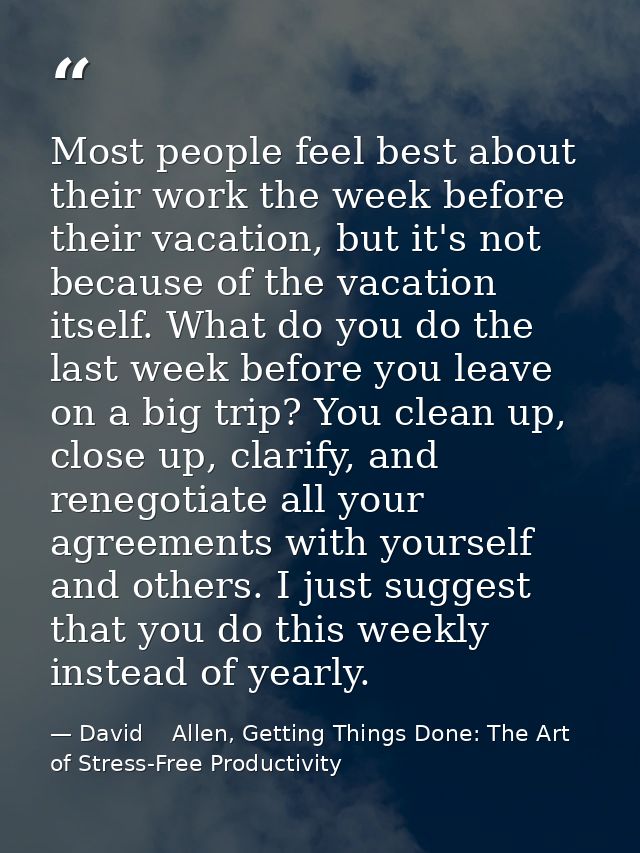 Most people feel best about their work the week before their vacation, but it's not because of the vacation itself. What — David    Allen, Getting Things Done: The Art of Stress-Free Productivity