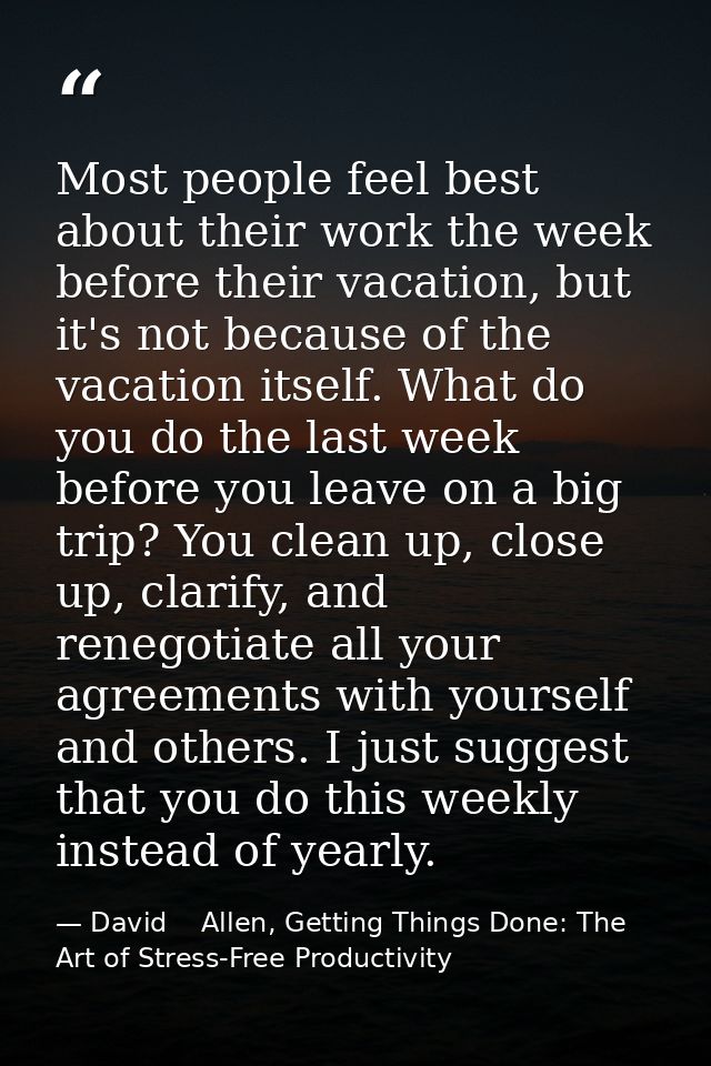 Most people feel best about their work the week before their vacation, but it's not because of the vacation itself. What — David    Allen, Getting Things Done: The Art of Stress-Free Productivity