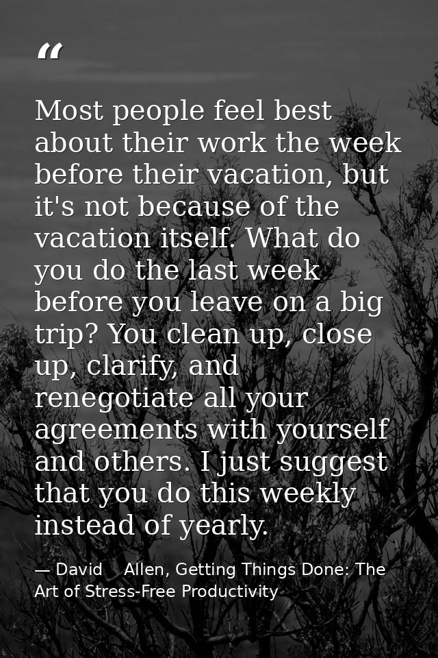 Most people feel best about their work the week before their vacation, but it's not because of the vacation itself. What — David    Allen, Getting Things Done: The Art of Stress-Free Productivity