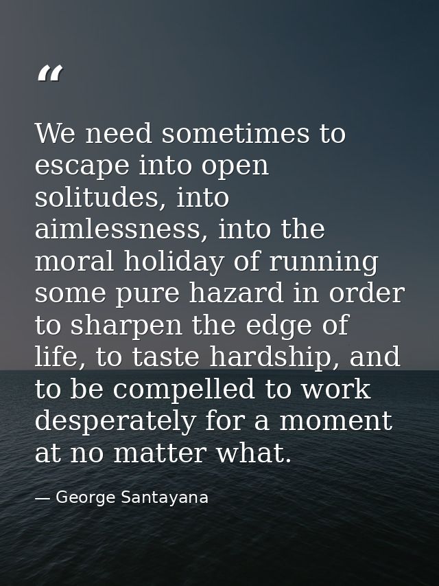 We need sometimes to escape into open solitudes, into aimlessness, into the moral holiday of running some pure hazard in — George Santayana