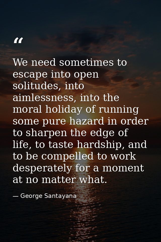 We need sometimes to escape into open solitudes, into aimlessness, into the moral holiday of running some pure hazard in — George Santayana
