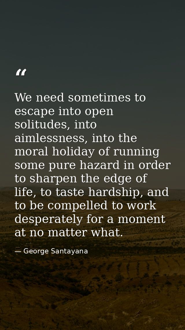 We need sometimes to escape into open solitudes, into aimlessness, into the moral holiday of running some pure hazard in — George Santayana
