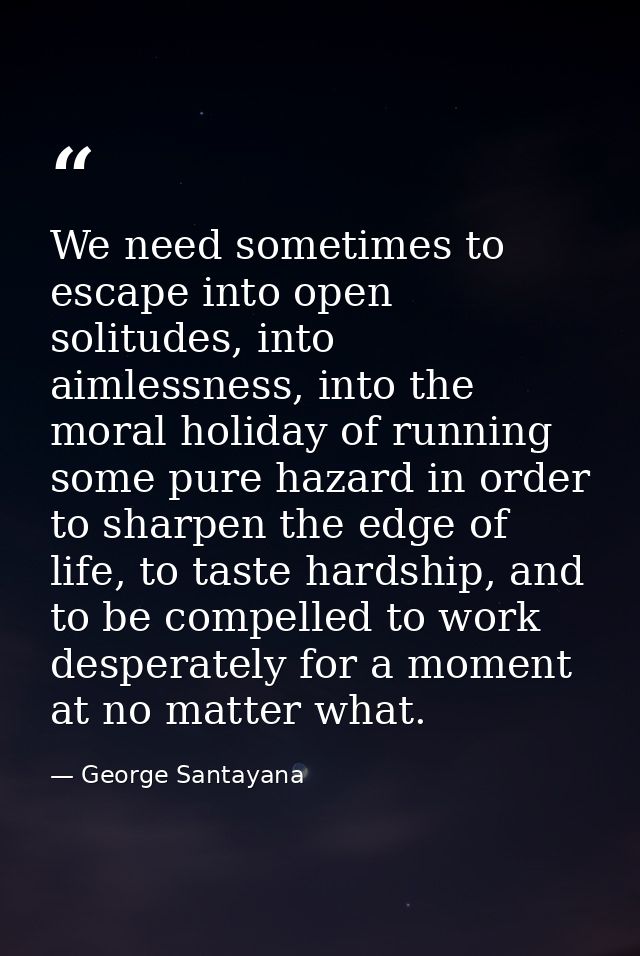 We need sometimes to escape into open solitudes, into aimlessness, into the moral holiday of running some pure hazard in — George Santayana