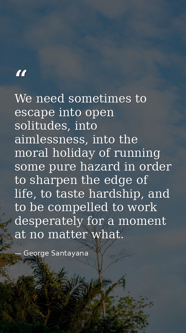 We need sometimes to escape into open solitudes, into aimlessness, into the moral holiday of running some pure hazard in — George Santayana