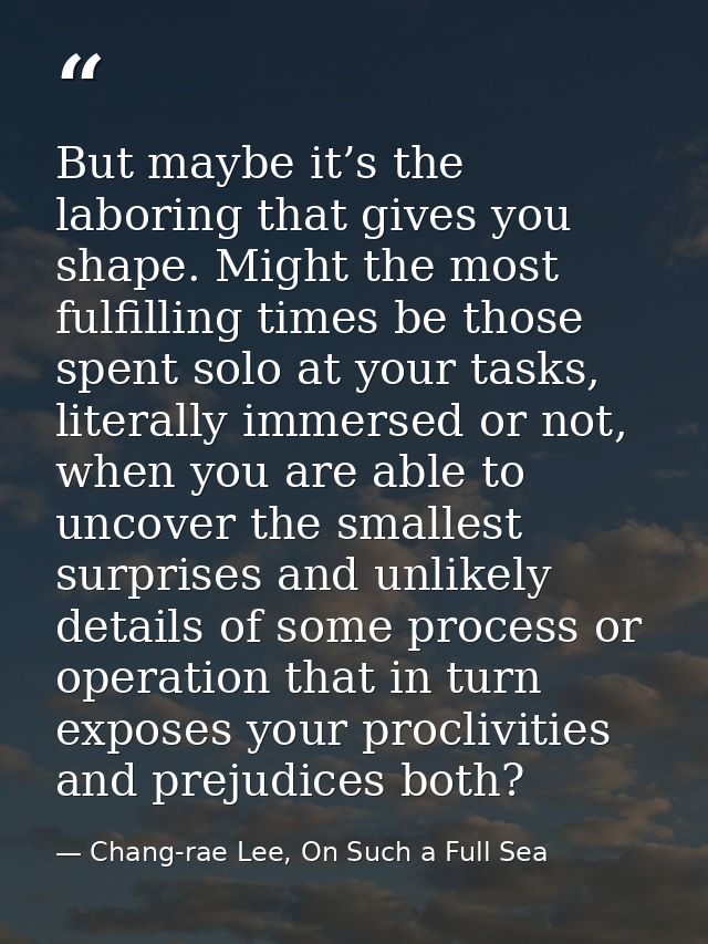 But maybe it’s the laboring that gives you shape. Might the most fulfilling times be those spent solo at your tasks, lit — Chang-rae Lee, On Such a Full Sea