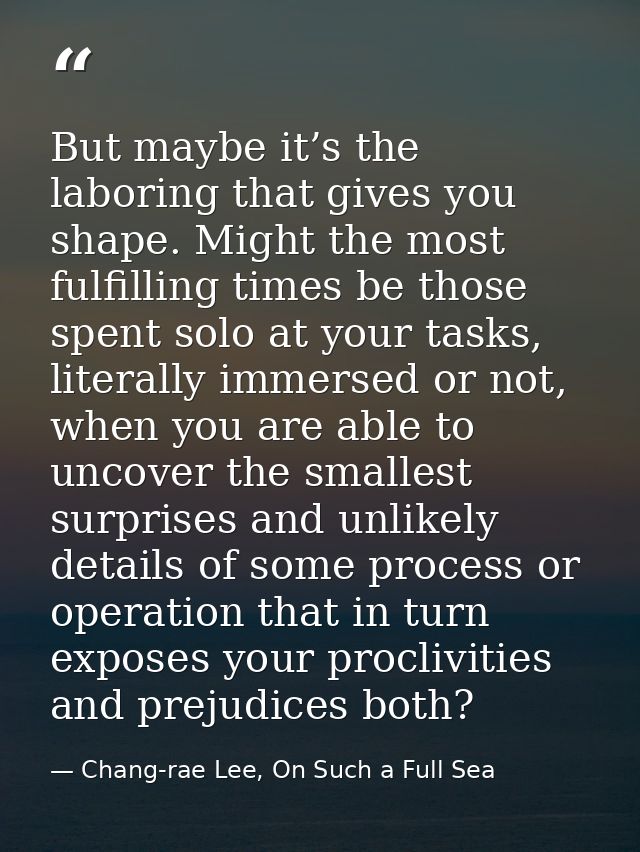 But maybe it’s the laboring that gives you shape. Might the most fulfilling times be those spent solo at your tasks, lit — Chang-rae Lee, On Such a Full Sea