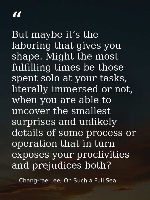 But maybe it’s the laboring that gives you shape. Might the most fulfilling times be those spent solo at your tasks, lit — Chang-rae Lee, On Such a Full Sea