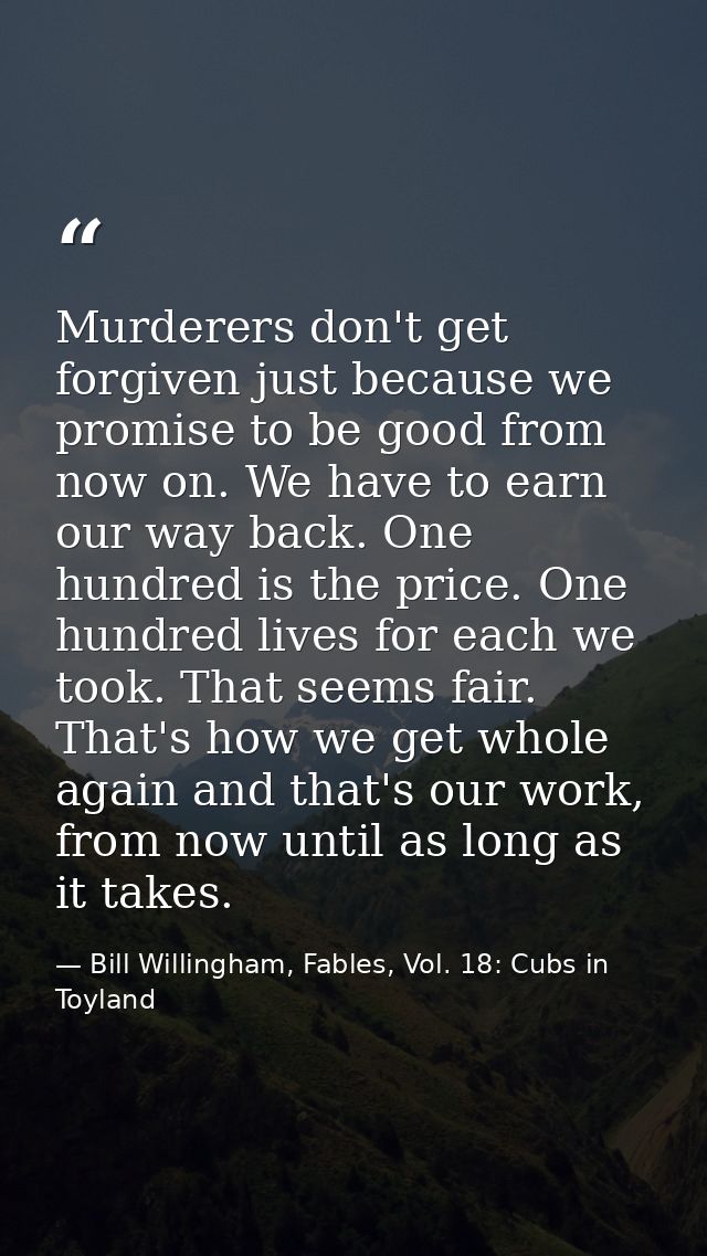 Murderers don't get forgiven just because we promise to be good from now on. We have to earn our way back. One hundred i — Bill Willingham, Fables, Vol. 18: Cubs in Toyland