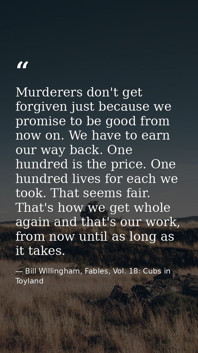 Murderers don't get forgiven just because we promise to be good from now on. We have to earn our way back. One hundred i — Bill Willingham, Fables, Vol. 18: Cubs in Toyland