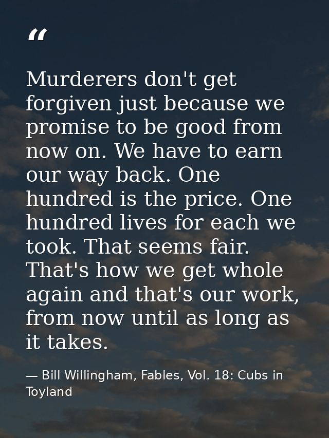 Murderers don't get forgiven just because we promise to be good from now on. We have to earn our way back. One hundred i — Bill Willingham, Fables, Vol. 18: Cubs in Toyland
