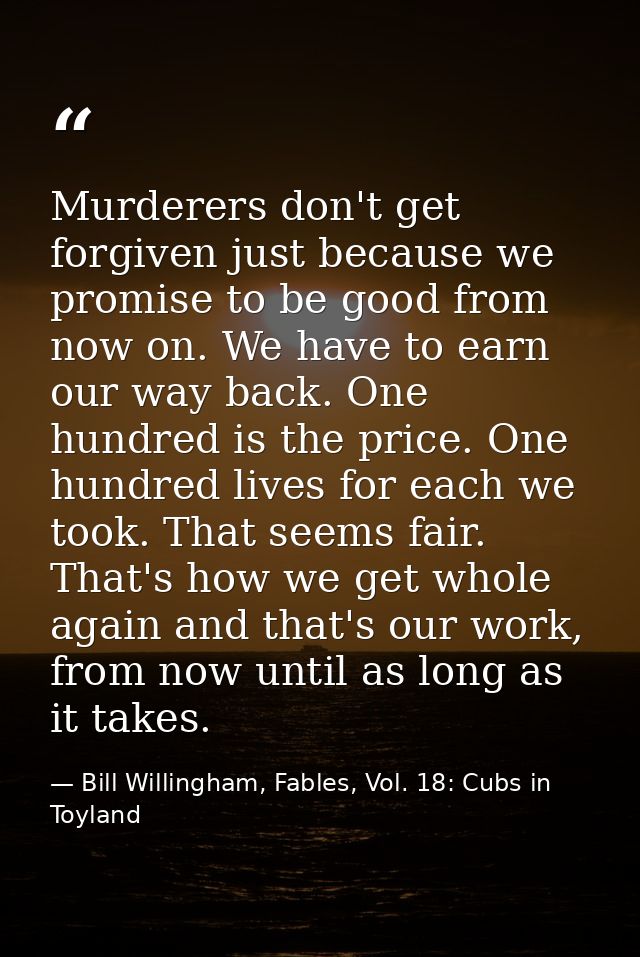 Murderers don't get forgiven just because we promise to be good from now on. We have to earn our way back. One hundred i — Bill Willingham, Fables, Vol. 18: Cubs in Toyland