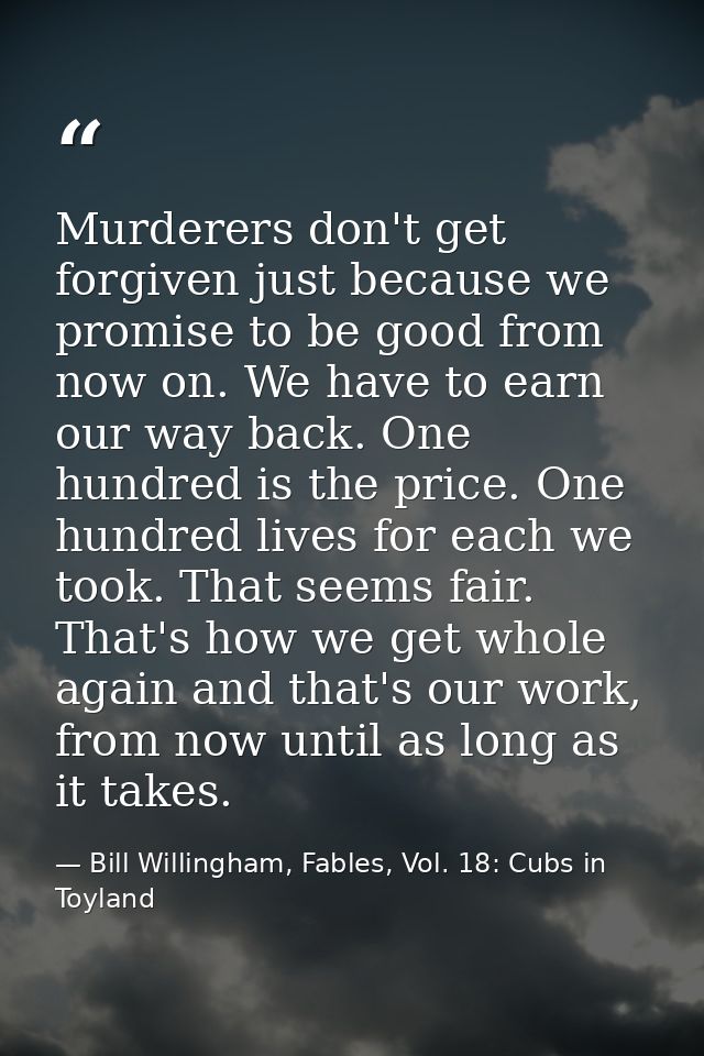 Murderers don't get forgiven just because we promise to be good from now on. We have to earn our way back. One hundred i — Bill Willingham, Fables, Vol. 18: Cubs in Toyland