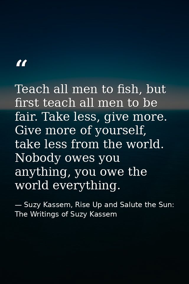 Teach all men to fish, but first teach all men to be fair. Take less, give more. Give more of yourself, take less from t — Suzy Kassem, Rise Up and Salute the Sun: The Writings of Suzy Kassem