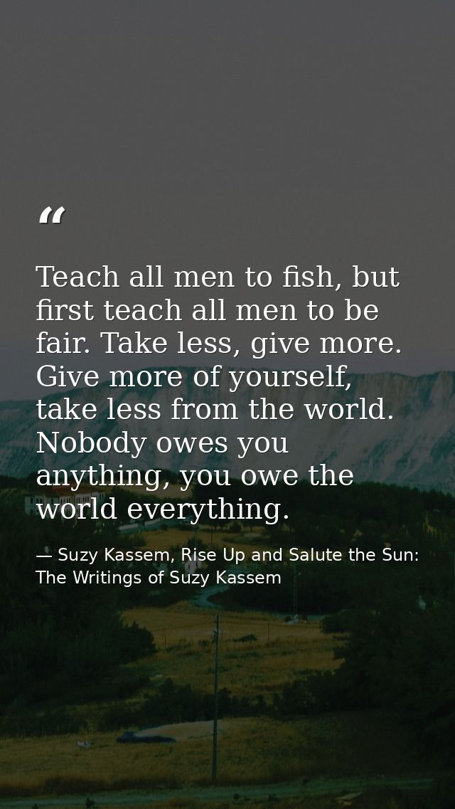 Teach all men to fish, but first teach all men to be fair. Take less, give more. Give more of yourself, take less from t — Suzy Kassem, Rise Up and Salute the Sun: The Writings of Suzy Kassem