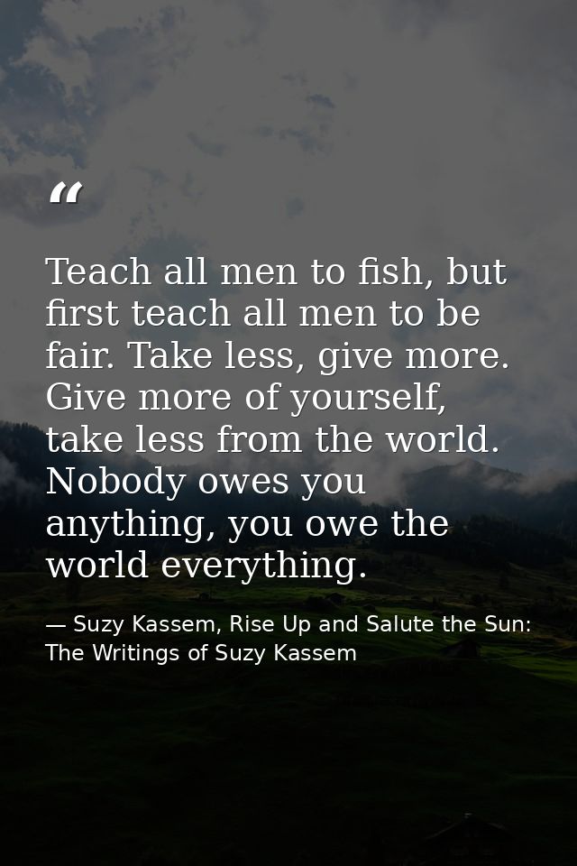 Teach all men to fish, but first teach all men to be fair. Take less, give more. Give more of yourself, take less from t — Suzy Kassem, Rise Up and Salute the Sun: The Writings of Suzy Kassem