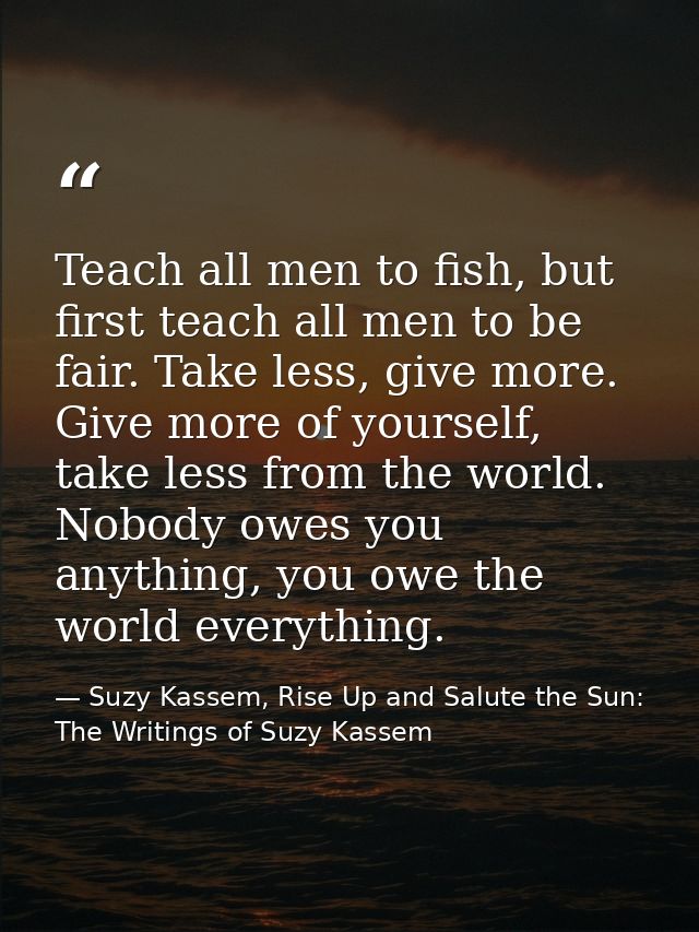 Teach all men to fish, but first teach all men to be fair. Take less, give more. Give more of yourself, take less from t — Suzy Kassem, Rise Up and Salute the Sun: The Writings of Suzy Kassem