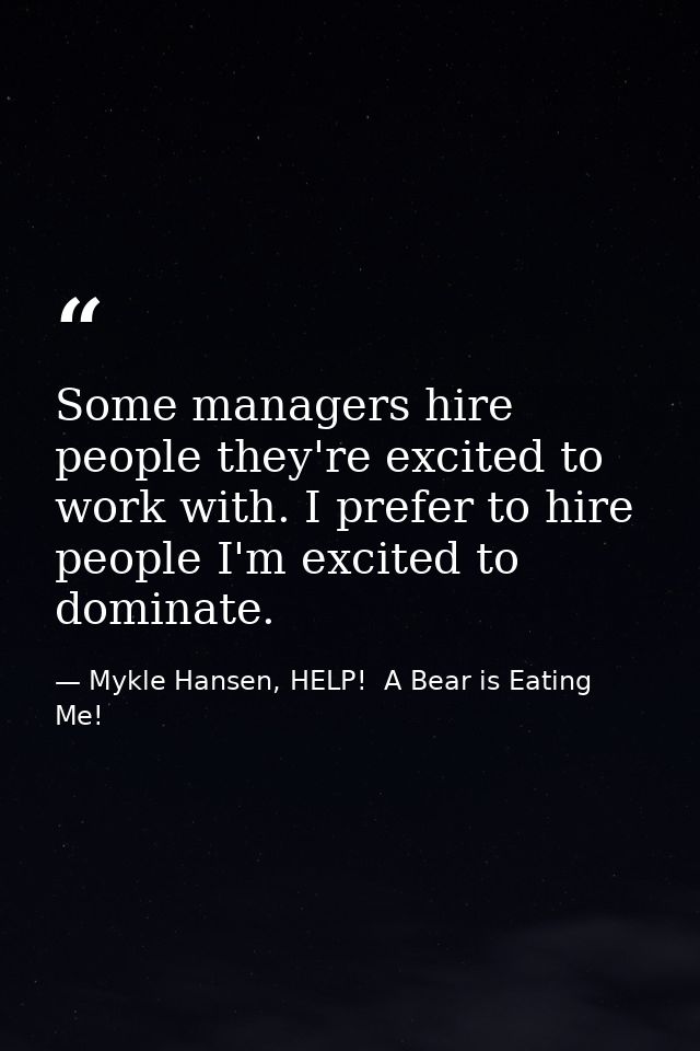 Some managers hire people they're excited to work with. I prefer to hire people I'm excited to dominate. — Mykle Hansen, HELP!  A Bear is Eating Me!