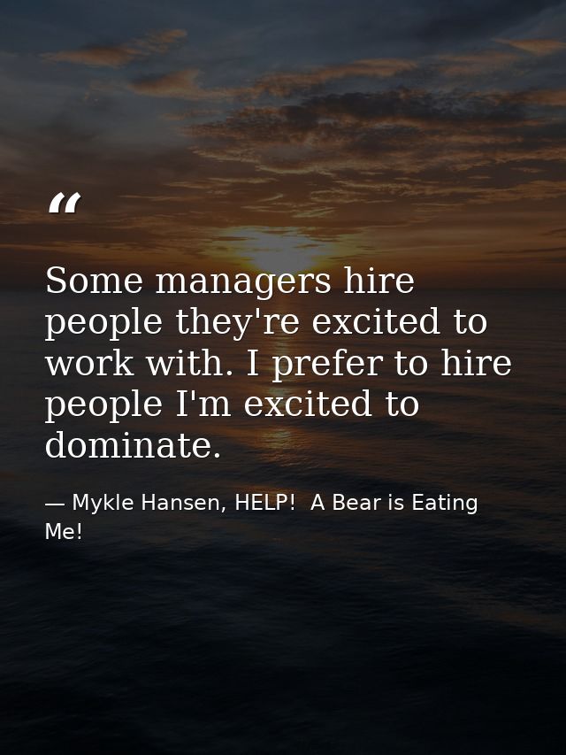Some managers hire people they're excited to work with. I prefer to hire people I'm excited to dominate. — Mykle Hansen, HELP!  A Bear is Eating Me!