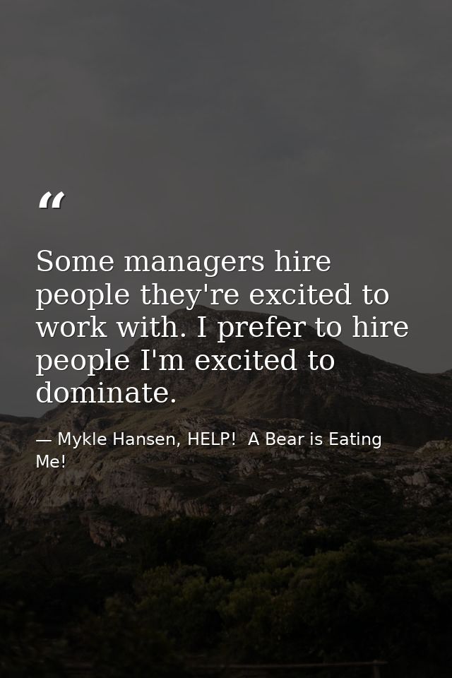 Some managers hire people they're excited to work with. I prefer to hire people I'm excited to dominate. — Mykle Hansen, HELP!  A Bear is Eating Me!