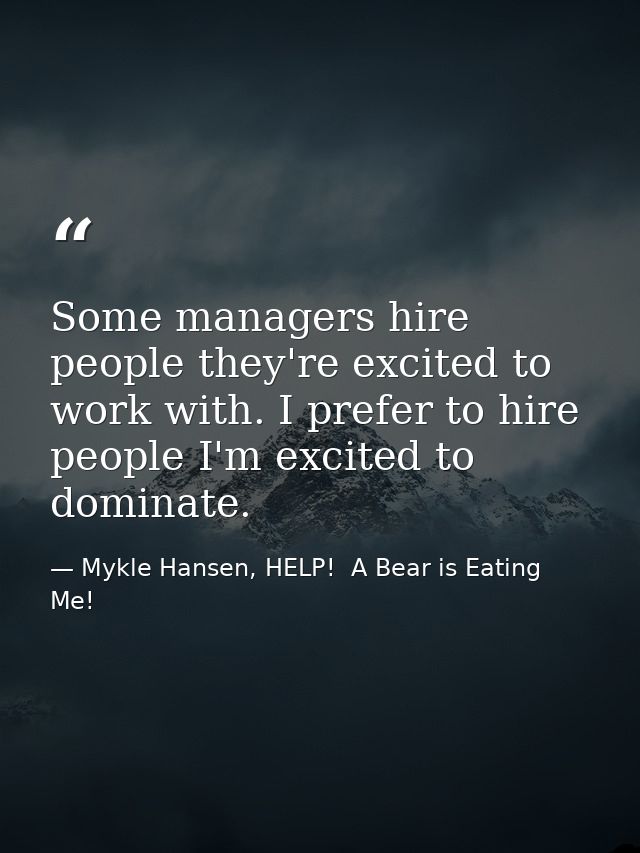 Some managers hire people they're excited to work with. I prefer to hire people I'm excited to dominate. — Mykle Hansen, HELP!  A Bear is Eating Me!