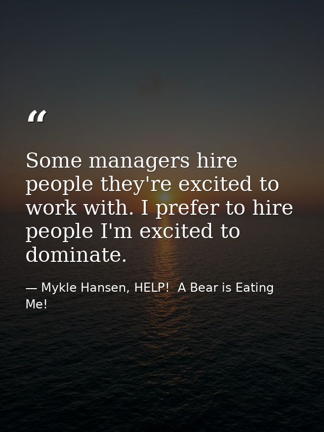 Some managers hire people they're excited to work with. I prefer to hire people I'm excited to dominate. — Mykle Hansen, HELP!  A Bear is Eating Me!