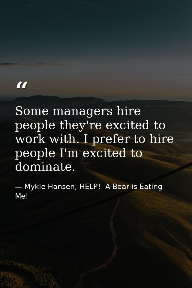 Some managers hire people they're excited to work with. I prefer to hire people I'm excited to dominate. — Mykle Hansen, HELP!  A Bear is Eating Me!
