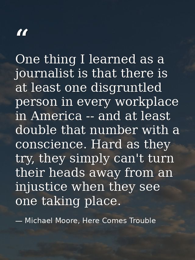 One thing I learned as a journalist is that there is at least one disgruntled person in every workplace in America -- an — Michael Moore, Here Comes Trouble