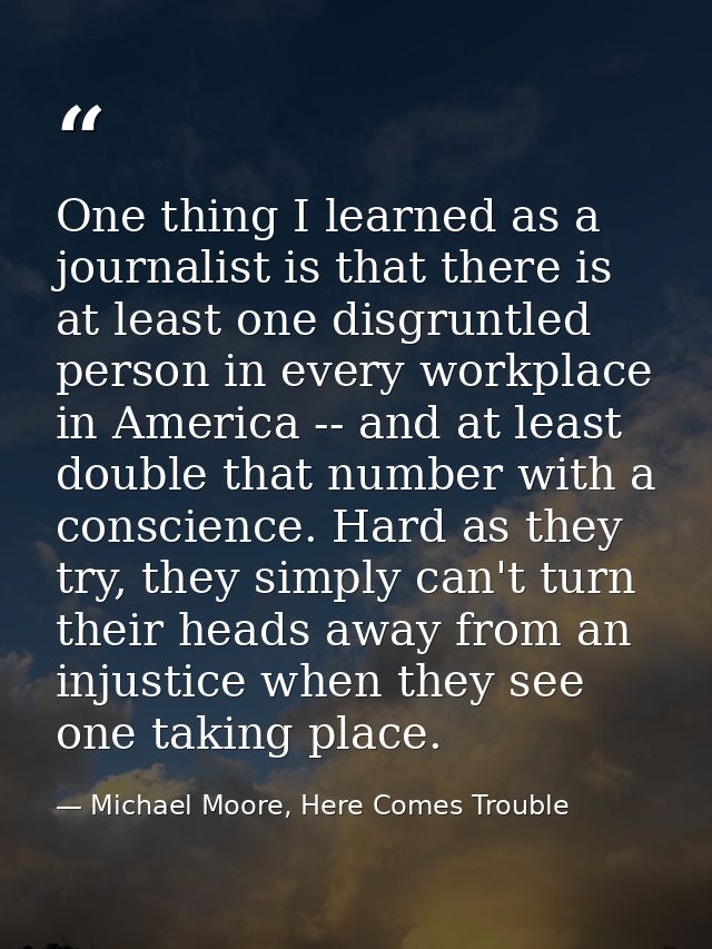 One thing I learned as a journalist is that there is at least one disgruntled person in every workplace in America -- an — Michael Moore, Here Comes Trouble