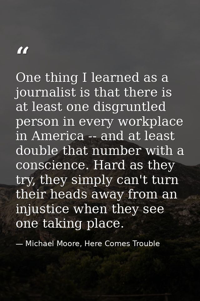 One thing I learned as a journalist is that there is at least one disgruntled person in every workplace in America -- an — Michael Moore, Here Comes Trouble