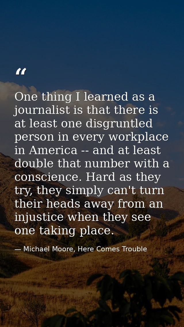 One thing I learned as a journalist is that there is at least one disgruntled person in every workplace in America -- an — Michael Moore, Here Comes Trouble
